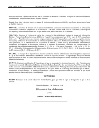 15 de Febrero de 2016 GACETA OFICIAL DE LA CIUDAD DE MÉXICO 5
Cualquier actuación o promoción realizada ante la Secretaría de Desarrollo Económico, en alguno de los días considerados
como inhábiles, surtirá efectos el primer día hábil siguiente.
Cuando algún plazo o término fenezca en alguno de los días considerados como inhábiles, sus efectos se prorrogarán hasta
el día hábil siguiente.
SEGUNDO.- El horario de atención para la realización de trámites y servicios que demanda la ciudadanía en la Secretaría
de Desarrollo Económico, comprenderá de las 09:00 a las 15:00 horas y de las 16:00 hasta las 19:00 horas, con excepción
del segundo y último viernes de cada mes, en que la atención al público será hasta las 15:00 horas.
TERCERO.- En apego al “Aviso por el cual se dan a conocer los días inhábiles del Instituto de Acceso a la Información
Pública y Protección de Datos Personales del Distrito Federal, Correspondientes al año 2016 y enero de 2017, para efectos
de los Actos y Procedimientos que se indican, competencia de este Instituto”; para efectos de la recepción, registro, trámite,
resolución y notificación de las solicitudes de información pública, del Acceso, Rectificación, Cancelación y Oposición de
datos personales, de la substanciación de los recursos de revisión, y demás actos y procedimientos administrativos
competencia de la Oficina de Información Pública de la Secretaría de Desarrollo Económico del Distrito Federal; se
considerarán días inhábiles únicamente los siguientes: 21, 22, 23, 24 y 25 de marzo; 5 de mayo; 18, 19, 20, 21, 22, 25, 26,
27, 28 y 29 de julio; 16 de septiembre; 02 de noviembre, 21 de noviembre; 22, 23, 26, 27, 28, 29 y 30 de diciembre, todos
de 2016; así como 02, 03 y 04 de enero de 2017.
CUARTO.- Se excluyen de lo dispuesto en el presente acuerdo, las materias señaladas en el artículo 1º, párrafo segundo de
la Ley de Procedimiento Administrativo del Distrito Federal, en cuyo caso se estará a lo dispuesto por la Ley de la materia
específica de que se trate; así como, cualquier actuación o resolución que tenga solo efectos al interior de la Secretaría de
Desarrollo Económico.
QUINTO.- Cualquier modificación al “Acuerdo por el que se suspenden los términos inherentes a los Procedimientos
Administrativos ante la Administración Pública del Distrito Federal, durante los días que se indican” y al “Aviso por el cual
se dan a conocer los días inhábiles del Instituto de Acceso a la Información Pública y Protección de Datos Personales del
Distrito Federal, Correspondientes al año 2016 y enero de 2017, para efectos de los Actos y Procedimientos que se indican,
competencia de este Instituto”, se tendrá por reproducida e inserta en el presente acuerdo sin necesidad de que exista
publicación en la Gaceta Oficial del Distrito Federal.
TRANSITORIO
ÚNICO.- Publíquese en la Gaceta Oficial del Distrito Federal, para que entre en vigor al día siguiente en que se da a
conocer.
Ciudad de México a 3 de febrero de 2016
El Secretario de Desarrollo Económico
(Firma)
Salomón Chertorivski Woldenberg
 