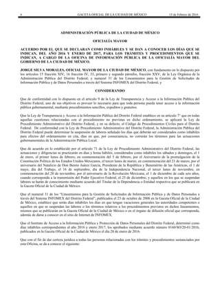6 GACETA OFICIAL DE LA CIUDAD DE MÉXICO 15 de Febrero de 2016
ADMINISTRACIÓN PÚBLICA DE LA CIUDAD DE MÉXICO
OFICIALÍA MAYOR
ACUERDO POR EL QUE SE DECLARAN COMO INHÁBILES Y SE DAN A CONOCER LOS DÍAS QUE SE
INDICAN, DEL AÑO 2016 Y ENERO DE 2017, PARA LOS TRÁMITES Y PROCEDIMIENTOS QUE SE
INDICAN, A CARGO DE LA OFICINA DE INFORMACIÓN PÚBLICA DE LA OFICIALÍA MAYOR DEL
GOBIERNO DE LA CIUDAD DE MÉXICO.
JORGE SILVA MORALES, OFICIAL MAYOR DE LA CIUDAD DE MÉXICO, con fundamento en lo dispuesto por
los artículos 15 fracción XIV, 16 fracción IV, 33, primero y segundo párrafos, fracción XXV, de la Ley Orgánica de la
Administración Pública del Distrito Federal; y numeral 31 de los Lineamientos para la Gestión de Solicitudes de
Información Pública y de Datos Personales a través del Sistema INFOMEX del Distrito Federal, y
CONSIDERANDO
Que de conformidad con lo dispuesto en el artículo 9 de la Ley de Transparencia y Acceso a la Información Pública del
Distrito Federal, uno de sus objetivos es proveer lo necesario para que toda persona pueda tener acceso a la información
pública gubernamental, mediante procedimientos sencillos, expeditos y gratuitos.
Que la Ley de Transparencia y Acceso a la Información Pública del Distrito Federal establece en su artículo 7° que en todas
aquellas cuestiones relacionadas con el procedimiento no previstas en dicho ordenamiento, se aplicará la Ley de
Procedimiento Administrativo del Distrito Federal, y en su defecto, el Código de Procedimientos Civiles para el Distrito
Federal. De conformidad con la Ley de Procedimiento Administrativo del Distrito Federal, la Administración Pública del
Distrito Federal puede determinar la suspensión de labores señalado los días que deberán ser considerados como inhábiles
para efectos del ordenamiento en cita, días en que, por consecuencia, no correrán los términos para las actuaciones
gubernamentales de la Administración Pública Local.
Que de acuerdo en lo establecido por el artículo 71 de la Ley de Procedimiento Administrativo del Distrito Federal, las
actuaciones y diligencias se practicarán en días y horas hábiles, considerados como inhábiles los sábados y domingos, el 1
de enero, el primer lunes de febrero, en conmemoración del 5 de febrero, por el Aniversario de la promulgación de la
Constitución Política de los Estados Unidos Mexicanos, el tercer lunes de marzo, en conmemoración del 21 de marzo, por el
aniversario del Natalicio de Don Benito Juárez García, Presidente de la República y Benemérito de las Américas, el 1 de
mayo, día del Trabajo, el 16 de septiembre, día de la Independencia Nacional, el tercer lunes de noviembre, en
conmemoración del 20 de noviembre, por el aniversario de la Revolución Mexicana, el 1 de diciembre de cada seis años,
cuando corresponda a la transmisión del Poder Ejecutivo Federal, el 25 de diciembre; y aquellos en los que se suspendan
labores se harán de conocimiento mediante acuerdo del Titular de la Dependencia o Entidad respectiva que se publicará en
la Gaceta Oficial de la Ciudad de México.
Que el numeral 31 de los “Lineamientos para la Gestión de Solicitudes de Información Pública y de Datos Personales a
través del Sistema INFOMEX del Distrito Federal”, publicados el 23 de octubre de 2008 en la Gaceta Oficial de la Ciudad
de México, establece que serán días inhábiles los días en que tengan vacaciones generales las autoridades competentes o
aquellos en que se suspendan las labores o los términos relativos a los procedimientos previstos en dichos lineamientos,
mismos que se publicarán en la Gaceta Oficial de la Ciudad de México o en el órgano de difusión oficial que corresponda,
además de darse a conocer en el sitio de Internet de INFOMEX.
Que el Instituto de Acceso a la Información Pública y Protección de Datos Personales del Distrito Federal, determinó como
días inhábiles correspondientes al año 2016 y enero 2017, los aprobados mediante acuerdo número 0160/SO/20-01/2016,
publicados en la Gaceta Oficial de la Ciudad de México el día 28 de enero de 2016.
Que con el fin de dar certeza jurídica a todas las personas relacionadas con los trámites y procedimientos sustanciados por
esta Oficina, se da a conocer el siguiente:
 