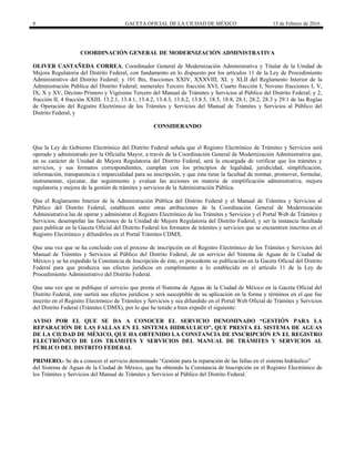 8 GACETA OFICIAL DE LA CIUDAD DE MÉXICO 15 de Febrero de 2016
COORDINACIÓN GENERAL DE MODERNIZACIÓN ADMINISTRATIVA
OLIVER CASTAÑEDA CORREA, Coordinador General de Modernización Administrativa y Titular de la Unidad de
Mejora Regulatoria del Distrito Federal, con fundamento en lo dispuesto por los artículos 11 de la Ley de Procedimiento
Administrativo del Distrito Federal; y 101 Bis, fracciones XXIV, XXXVIII, XL y XLII del Reglamento Interior de la
Administración Pública del Distrito Federal; numerales Tercero fracción XVI, Cuarto fracción I, Noveno fracciones I, V,
IX, X y XV, Décimo Primero y Vigésimo Tercero del Manual de Trámites y Servicios al Público del Distrito Federal; y 2,
fracción II, 4 fracción XXIII, 13.2.1, 13.4.1, 13.4.2, 13.4.3, 13.8.2, 13.8.5, 18.5, 18.8, 28.1, 28.2, 28.3 y 29.1 de las Reglas
de Operación del Registro Electrónico de los Trámites y Servicios del Manual de Trámites y Servicios al Público del
Distrito Federal, y
CONSIDERANDO
Que la Ley de Gobierno Electrónico del Distrito Federal señala que el Registro Electrónico de Trámites y Servicios será
operado y administrado por la Oficialía Mayor, a través de la Coordinación General de Modernización Administrativa que,
en su carácter de Unidad de Mejora Regulatoria del Distrito Federal, será la encargada de verificar que los trámites y
servicios, y sus formatos correspondientes, cumplan con los principios de legalidad, juridicidad, simplificación,
información, transparencia e imparcialidad para su inscripción, y que ésta tiene la facultad de normar, promover, formular,
instrumentar, ejecutar, dar seguimiento y evaluar las acciones en materia de simplificación administrativa, mejora
regulatoria y mejora de la gestión de trámites y servicios de la Administración Pública.
Que el Reglamento Interior de la Administración Pública del Distrito Federal y el Manual de Trámites y Servicios al
Público del Distrito Federal, establecen entre otras atribuciones de la Coordinación General de Modernización
Administrativa las de operar y administrar el Registro Electrónico de los Trámites y Servicios y el Portal Web de Trámites y
Servicios; desempeñar las funciones de la Unidad de Mejora Regulatoria del Distrito Federal, y ser la instancia facultada
para publicar en la Gaceta Oficial del Distrito Federal los formatos de trámites y servicios que se encuentren inscritos en el
Registro Electrónico y difundirlos en el Portal Trámites CDMX.
Que una vez que se ha concluido con el proceso de inscripción en el Registro Electrónico de los Trámites y Servicios del
Manual de Trámites y Servicios al Público del Distrito Federal, de un servicio del Sistema de Aguas de la Ciudad de
México y se ha expedido la Constancia de Inscripción de éste, es procedente su publicación en la Gaceta Oficial del Distrito
Federal para que produzca sus efectos jurídicos en cumplimiento a lo establecido en el artículo 11 de la Ley de
Procedimiento Administrativo del Distrito Federal.
Que una vez que se publique el servicio que presta el Sistema de Aguas de la Ciudad de México en la Gaceta Oficial del
Distrito Federal, éste surtirá sus efectos jurídicos y será susceptible de su aplicación en la forma y términos en el que fue
inscrito en el Registro Electrónico de Trámites y Servicios y sea difundido en el Portal Web Oficial de Trámites y Servicios
del Distrito Federal (Trámites CDMX), por lo que he tenido a bien expedir el siguiente:
AVISO POR EL QUE SE DA A CONOCER EL SERVICIO DENOMINADO “GESTIÓN PARA LA
REPARACIÓN DE LAS FALLAS EN EL SISTEMA HIDRÁULICO”, QUE PRESTA EL SISTEMA DE AGUAS
DE LA CIUDAD DE MÉXICO, QUE HA OBTENIDO LA CONSTANCIA DE INSCRIPCIÓN EN EL REGISTRO
ELECTRÓNICO DE LOS TRÁMITES Y SERVICIOS DEL MANUAL DE TRÁMITES Y SERVICIOS AL
PÚBLICO DEL DISTRITO FEDERAL
PRIMERO.- Se da a conocer el servicio denominado “Gestión para la reparación de las fallas en el sistema hidráulico”
del Sistema de Aguas de la Ciudad de México, que ha obtenido la Constancia de Inscripción en el Registro Electrónico de
los Trámites y Servicios del Manual de Trámites y Servicios al Público del Distrito Federal.
 