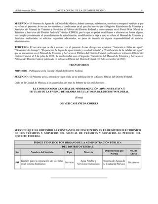 15 de Febrero de 2016 GACETA OFICIAL DE LA CIUDAD DE MÉXICO 9
SEGUNDO.- El Sistema de Aguas de la Ciudad de México, deberá conocer, substanciar, resolver u otorgar el servicio a que
se refiere el presente Aviso en los términos y condiciones en el que fue inscrito en el Registro Electrónico de Trámites y
Servicios del Manual de Trámites y Servicios al Público del Distrito Federal y como aparece en el Portal Web Oficial de
Trámites y Servicios del Distrito Federal (Trámites CDMX), por lo que no podrá modificarse o alterarse en forma alguna,
sin cumplir previamente el procedimiento de actualización, modificación o baja a que se refiere el Manual de Trámites y
Servicios multicitado, ni solicitar requisitos adicionales, so pena de incurrir en alguna responsabilidad de carácter
administrativa.
TERCERO.- El servicio que se da a conocer en el presente Aviso, deroga los servicios: “Atención a faltas de agua”,
“Desazolve de drenaje”, “Reparación de fugas de agua tratada y residual tratada” y “Verificación de la calidad del agua”
que se encuentren en el Manual de Trámites y Servicios al Público del Distrito Federal, publicado en la Gaceta Oficial del
Distrito Federal el 2 de julio de 2012, de conformidad con el Segundo Transitorio del Manual de Trámites y Servicios al
Público del Distrito Federal publicado en la Gaceta Oficial del Distrito Federal el 12 de noviembre de 2013.
TRANSITORIOS
PRIMERO.- Publíquese en la Gaceta Oficial del Distrito Federal.
SEGUNDO.- El Presente aviso, entrará en vigor el día de su publicación en la Gaceta Oficial del Distrito Federal.
Dado en la Ciudad de México, a los cuatro días del mes de febrero de dos mil dieciséis.
EL COORDINADOR GENERAL DE MODERNIZACIÓN ADMINISTRATIVA Y
TITULAR DE LA UNIDAD DE MEJORA REGULATORIA DEL DISTRITO FEDERAL
(Firma)
OLIVER CASTAÑEDA CORREA
SERVICIO QUE HA OBTENIDO LA CONSTANCIA DE INSCRIPCIÓN EN EL REGISTRO ELECTRÓNICO
DE LOS TRÁMITES Y SERVICIOS DEL MANUAL DE TRÁMITES Y SERVICIOS AL PÚBLICO DEL
DISTRITO FEDERAL
ÍNDICE TEMÁTICO POR ÓRGANO DE LA ADMINISTRACIÓN PÚBLICA
DEL DISTRITO FEDERAL
No. Nombre del Servicio Tipo Materia
Dependencia que
Norma
No. de
Anexo
548
Gestión para la reparación de las fallas
en el sistema hidráulico
Servicio
Agua Potable y
Servicios Hidráulicos
Sistema de Aguas de
la Ciudad de México
Sin Anexo
 