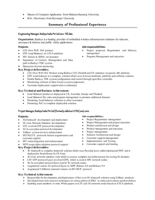  Master of Computer Application from Madurai Kamaraj University
 B.Sc. Electronics from Kuvempu University
Summary of Professional Experience
Engineering Manager,RadisysIndiaPvt Ltd2012 -Till date.
Organization: Radisys is a leading provider of embedded wireless infrastructure solutions for telecom,
aerospace & defense and public safety applications.
Projects:
 LTE Over WiFi PoC product
 GTP Load Balancer on ATCA platform
 SFC feature in SDNA environment
 Separation of Control, Management and Data
path in Radisys TDE system.
 Datacenter System monitoring.
Job responsibilities:
 Project proposal, Requirement and Delivery
management.
 Program Management and execution
Key Project deliverables:
 LTE Over WiFi PoC Product using Radisys LTE eNodeB and UE simulator on generic x86 platform.
 GTP Load balancer is a complete solution which uses in house hardware, platform and software solution.
 Enable Radisys TDE systemconfiguration and control through open flow controller.
 Monitoring software to Data Center systemcomponents
 Customer deployment support and co-ordination.
Key Technical and Business Achievement:
 Load Balancer product is deployed in US, Australia, Europe and Thailand
 Load Balancer Pre sales and program management to promote additional features
 Promoting Load balancer solutions to other customers.
 Promoting PoC to complete deployable solution.
Project Manager,RadisysIndiaPvt Ltd[Formerly calledasCCPU] 2007-2012
Projects:
 3G-Femtocell development and deployment
 3G Core Network Emulator developments
 LTE evolved GTP protocol development
 3G Iu user plane protocol development
 Trillium systemservices enhancement
 SS7/3G/LTE protocols feature augmentation and
customer support
 SS7 stack integration and enhancement
 MTP usage plane adoption protocol support
Job responsibilities:
 Project Requirement management
 Project Management and project execution
 Product architecture and design
 Product management and execution
 Project management,
 Solution Architecture and design
 Customer support management
 Implementation and Testing
 Customer support and training
Key Project deliverables:
 3G femtocell is complete femtocell solution which uses Picochip [now called mindspeed] PHY and is
deployed in South Korea by CS Corp.
 3G Core network emulator suite which is used as complete test infrastructure for testing 3G domains.
 LTE GTP protocol Layer [evolved GTP], which is used in EPC network nodes
 3G Iu user plane protocol layer used in 3G network nodes.
 Augmented various 3G protocol layers to 3GPP Release 8.0 and Release 9.0
 Augmented 5 different national variants on SS7-ISUP protocol
Key Technical Achievement:
 Responsible for development and deployment of first ever 3G femtocell solution using Trillium products.
 Developed innovative process techniques on various phase of SDLC to reduce post release product defects.
 Enabling team members to write White papers on LTE and 3G network nodes based on ATCA platform.
 