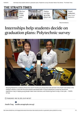 10/8/2016 Internships help students decide on graduation plans: Polytechnic survey, Education News & Top Stories ­ The Straits Times
http://www.straitstimes.com/singapore/education/internships­help­students­decide­on­graduation­plans­polytechnic­survey 1/2
Recommended by
 
Mrs Lee
Hsien
Loong
pens
poem
Tuition
race hots
up as big
players up
their
Travel
seduction
Yahoo Travel
Inspirations
Sponsored
Internships help students decide on
graduation plans: Polytechnic survey
PUBLISHED MAY 18, 2015, 10:47 AM SGT
Amelia Teng (mailto:ateng@sph.com.sg)
Nanyang Polytechnic students Cheryl Chua and R. Punitha are among those who will start nine-month internships in the
biologics industry, in line with the push towards specialised skills. A recent polytechnic survey has found work
experience is key in helping young people make career decisions, and influencing them to stay in their jobs. -- PHOTO:
ST FILE


THE STRAITS TIMES
 