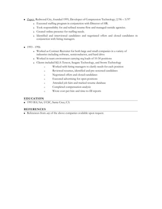  Zapex, Redwood City, founded 1995, Developer of Compression Technology; 2/96 – 5/97
 Executed staffing program in conjunction with Director of HR.
 Took responsibility for and refined resume flow and managed outside agencies.
 Created online presence for staffing needs.
 Identified and interviewed candidates and negotiated offers and closed candidates in
conjunction with hiring managers.
 1993 - 1996
 Worked as Contract Recruiter for both large and small companies in a variety of
industries including software, semiconductor, and hard drive
 Worked in team environment carrying req loads of 10-50 positions
 Clients included KLA-Tencor, Seagate Technology, and Storm Technology
• Worked with hiring managers to clarify needs for each position
• Reviewed resumes, identified and pre-screened candidates
• Negotiated offers and closed candidates
• Executed advertising for open positions
• Attended job fairs and tracked resume database
• Completed compensation analysis
• Wrote cost-per-hire and time-to-fill reports
EDUCATION
 1993 BA/Art, UCSC, Santa Cruz, CA
REFERENCES
 References from any of the above companies available upon request.
 
