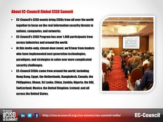 About EC-Council Global CISO Summit
 EC-Council’s CISO events bring CISOs from all over the world
togetherto focus on the real information security threats to
nations, companies, and networks.
 EC-Council’s CISO Programhas over 1,400 participants from
across industries and around the world.
 At this invite-only, closed-door event, we’ll hear from leaders
who have implementednext generation technologies,
paradigms, and strategies to solve ever more complicated
security challenges.
 EC-Council CISOs come from around the world, including
Hong Kong, Egypt, the Netherlands, Bangladesh, Canada, the
Philippines, Ghana, Sri Lanka, China, Zambia, Nigeria, the UAE,
Switzerland, Mexico, the United Kingdom, Iceland, and all
across the United States.
 