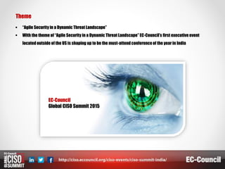 Theme
 “Agile Security in a Dynamic Threat Landscape”
 With the theme of “Agile Security in a Dynamic Threat Landscape” EC-Council’s first executive event
locatedoutside of the US is shaping up to be the must-attend conferenceof the year in India
EC-Council
Global CISO Summit 2015
 