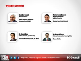 Organizing Committee
Shri. B.J. Srinath
Director General
Indian Computer Emergency
Response Team (ICERT)
Mr. Burgess Cooper
Partner-Information
& Cyber Security
Ernst & Young Global Limited
Mr. Vishal Salvi
Partner, Advisory, CyberSecurity
PricewaterhouseCoopers Pvt.Ltd. (PwC)
Mr. Manish Tiwari
National (Information) Security Officer
Microsoft India
 