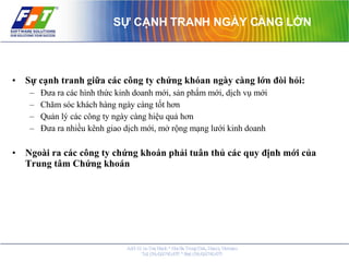 SỰ CẠNH TRANH NGÀY CÀNG LỚN Sự cạnh tranh giữa các công ty chứng khóan ngày càng lớn đòi hỏi: Đưa ra các hình thức kinh doanh mới, sản phẩm mới, dịch vụ mới Chăm sóc khách hàng ngày càng tốt hơn Quản lý các công ty ngày càng hiệu quả hơn Đưa ra nhiều kênh giao dịch mới, mở rộng mạng lưới kinh doanh Ngoài ra các công ty chứng khoán phải tuân thủ các quy định mới của Trung tâm Chứng khoán 