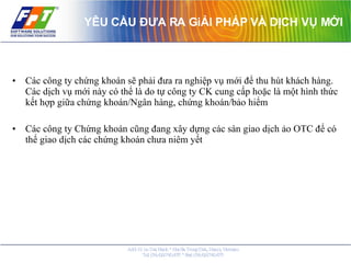 YÊU CẦU ĐƯA RA GiẢI PHÁP VÀ DỊCH VỤ MỚI Các công ty chứng khoán sẽ phải đưa ra nghiệp vụ mới để thu hút khách hàng. Các dịch vụ mới này có thể là do tự công ty CK cung cấp hoặc là một hình thức kết hợp giữa chứng khoán/Ngân hàng, chứng khoán/bảo hiểm Các công ty Chứng khoán cũng đang xây dựng các sàn giao dịch ảo OTC để có thể giao dịch các chứng khoán chưa niêm yết 