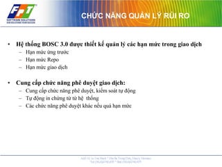 CHỨC NĂNG QUẢN LÝ RỦI RO Hệ thống BOSC 3.0 được thiết kế quản lý các hạn mức trong giao dịch Hạn mức ứng trước Hạn mức Repo Hạn mức giao dịch Cung cấp chức năng phê duyệt giao dịch: Cung cấp chức năng phê duyệt, kiểm soát tự động  Tự động in chứng từ từ hệ  thống Các chức năng phê duyệt khác nếu quá hạn mức 
