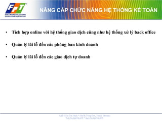 NÂNG CẤP CHỨC NĂNG HỆ THỐNG KẾ TOÁN Tích hợp online với hệ thống giao dịch cũng như hệ thống xử lý back office Quản lý lãi lỗ đến các phòng ban kinh doanh  Quản lý lãi lỗ đến các giao dịch tự doanh 