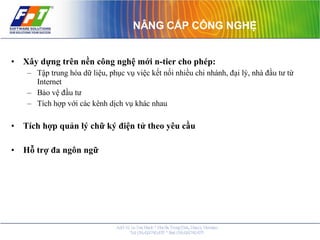 NÂNG CẤP CÔNG NGHỆ Xây dựng trên nền công nghệ mới n-tier cho phép: Tập trung hóa dữ liệu, phục vụ việc kết nối nhiều chi nhánh, đại lý, nhà đầu tư từ Internet Bảo vệ đầu tư Tích hợp với các kênh dịch vụ khác nhau Tích hợp quản lý chữ ký điện tử theo yêu cầu Hỗ trợ đa ngôn ngữ 