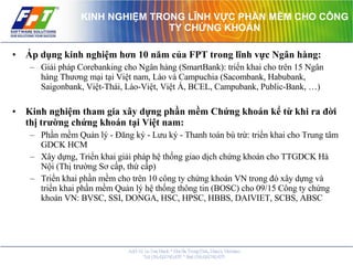 KINH NGHIỆM TRONG LĨNH VỰC PHẦN MỀM CHO CÔNG TY CHỨNG KHOÁN Áp dụng kinh nghiệm hơn 10 năm của FPT trong lĩnh vực Ngân hàng: Giải pháp Corebanking cho Ngân hàng (SmartBank): triển khai cho trên 15 Ngân hàng Thương mại tại Việt nam, Lào và Campuchia (Sacombank, Habubank, Saigonbank, Việt-Thái, Lào-Việt, Việt Á, BCEL, Campubank, Public-Bank, …) Kinh nghiệm tham gia xây dựng phần mềm Chứng khoán kể từ khi ra đời thị trường chứng khoán tại Việt nam: Phần mềm Quản lý - Đăng ký - Lưu ký - Thanh toán bù trừ: triển khai cho Trung tâm GDCK HCM Xây dựng, Triển khai giải pháp hệ thống giao dịch chứng khoán cho TTGDCK Hà Nội (Thị trường Sơ cấp, thứ cấp) Triển khai phần mềm cho trên 10 công ty chứng khoán VN trong đó xây dựng và triển khai phần mềm Quản lý hệ thống thông tin (BOSC) cho 09/15 Công ty chứng khoán VN: BVSC, SSI, DONGA, HSC, HPSC, HBBS, DAIVIET, SCBS, ABSC 