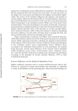 approach to tracking the power differentials in mediation. The thickness of
the line represents the level of power for each entity. As such, the power of
the judge is the most potent and influences the litigants and mediator signifi-
cantly. The power of the mediator influences the litigants, and perhaps to
a lesser degree, influences the judicial officer’s recommendations. Represent-
ing counsel oftentimes exercise power in the way they coach their particular
client to participate in the mediation session. While each of the power lines
noted in Figure 1 have discrete linkage to one entity; systemically, each power
quotient produces additional influence in the form of reactions from the other
entities. Systems theorists refer to this dynamic as circular causality (Bitter,
2014; Nichols & Schwarts, 1998). Unless the mediator is skilled at identifying
the power influence of each entity and takes steps to manage the flow, the
most powerful entity will end up assuming total control.
Figure 2 demonstrates a systemic view (Bitter, 2014; Nichols & Schwartz,
1998) of the reflexive and recursive flow of the power dynamics in a mediation
session. While appearing somewhat confusing, the graphical representation
of the reflexive and recursive flow of power (influence) between participants
in the mediation session moves unpredictably. Power influence flows
according to the individual characteristics of each participant, the material
being discussed, and the latent influence of the systemic factors identified
earlier (healthcare access issues, socioeconomic issues, relational issues,
etc.). The ebb and flow of the power energy moves through each participant
according to the principle of circular causality (Bateson, 1979 as cited
in Nichols & Schwartz).
Power’s Influence on the Model of Mediation Used
Highly conflicted coparents tend to remain problem-focused and=or self-
focused as opposed to being open-minded and agreeable to exploring
a variety of possibilities for the parenting plan. These anecdotal findings are
FIGURE 2 Power influencing factors in recommending counseling session: Systemic.
California Court-Connected Mediation 245
Downloadedby[DrDonald“Rick”Froyd]at06:2410September2014
 