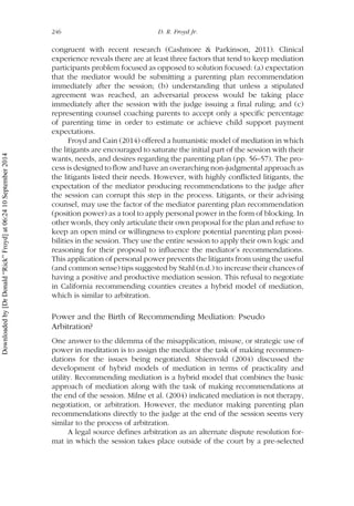 congruent with recent research (Cashmore & Parkinson, 2011). Clinical
experience reveals there are at least three factors that tend to keep mediation
participants problem focused as opposed to solution focused: (a) expectation
that the mediator would be submitting a parenting plan recommendation
immediately after the session; (b) understanding that unless a stipulated
agreement was reached, an adversarial process would be taking place
immediately after the session with the judge issuing a final ruling; and (c)
representing counsel coaching parents to accept only a specific percentage
of parenting time in order to estimate or achieve child support payment
expectations.
Froyd and Cain (2014) offered a humanistic model of mediation in which
the litigants are encouraged to saturate the initial part of the session with their
wants, needs, and desires regarding the parenting plan (pp. 56–57). The pro-
cess is designed to flow and have an overarching non-judgmental approach as
the litigants listed their needs. However, with highly conflicted litigants, the
expectation of the mediator producing recommendations to the judge after
the session can corrupt this step in the process. Litigants, or their advising
counsel, may use the factor of the mediator parenting plan recommendation
(position power) as a tool to apply personal power in the form of blocking. In
other words, they only articulate their own proposal for the plan and refuse to
keep an open mind or willingness to explore potential parenting plan possi-
bilities in the session. They use the entire session to apply their own logic and
reasoning for their proposal to influence the mediator’s recommendations.
This application of personal power prevents the litigants from using the useful
(and common sense) tips suggested by Stahl (n.d.) to increase their chances of
having a positive and productive mediation session. This refusal to negotiate
in California recommending counties creates a hybrid model of mediation,
which is similar to arbitration.
Power and the Birth of Recommending Mediation: Pseudo
Arbitration?
One answer to the dilemma of the misapplication, misuse, or strategic use of
power in meditation is to assign the mediator the task of making recommen-
dations for the issues being negotiated. Shienvold (2004) discussed the
development of hybrid models of mediation in terms of practicality and
utility. Recommending mediation is a hybrid model that combines the basic
approach of mediation along with the task of making recommendations at
the end of the session. Milne et al. (2004) indicated mediation is not therapy,
negotiation, or arbitration. However, the mediator making parenting plan
recommendations directly to the judge at the end of the session seems very
similar to the process of arbitration.
A legal source defines arbitration as an alternate dispute resolution for-
mat in which the session takes place outside of the court by a pre-selected
246 D. R. Froyd Jr.
Downloadedby[DrDonald“Rick”Froyd]at06:2410September2014
 
