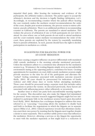 impartial third party. After hearing the testimony and evidence of the
participants, the arbitrator makes a decision. The parties agree to accept the
arbitrator’s decision and the decision is legally binding (Arbitration, n.d.).
Accordingly, in recommending counties where the judicial officer hearing
the case routinely makes the mediator created recommendations the order
of the court, despite post session testimony, the process seems to mirror arbi-
tration: pseudo-arbitration. There is an additional problem in recommending
counties in California. The parents are mandated to attend mediation. This
violates the process of arbitration if one or both participants do not wish to
attend. In cases where one or both parents do not wish to attend mediation
and the court routinely makes mediator recommendations the order of the
court, these parents are exploited by the system by essentially mandating
them to pseudo-arbitration. As such, parents should have the right to decline
participation in mediation as a whole.
SUGGESTIONS FOR BALANCING POWER FOR
AT-COURT MEDIATION
One issue causing a negative influence on power differentials with mandated
child custody mediation is the morning calendar mentioned previously.
Unless the mediators adhere to a consistent time allotment for the mediation
session (e.g., 50 minutes), the waiting litigants simply sit in an uncomfortable
environment staring at the opposing party(s), sometimes for hours. Creating
appointments for mandatory at-court child custody mediation sessions might
provide structure to the time for all of the participants and alleviates the
‘‘rushed’’ feeling sometimes associated with mediation outcome research
(Kelly, 2004). All cases should be prescreened for indications of family
violence and child abuse days or weeks before attempting mediation.
Those cases should be processed using a separate track that includes safety
precautions to protect the victims. As discussed previously, these factors are
associated with influencing power either reflexively or recursively.
Another issue is when one party feels uncomfortable meeting together
for the session. This discomfort may also make the litigant feel intimidated
or pressured. Some outcome research suggested litigants might feel too inti-
midated to participate fully in the mediation session based upon discomfort
level (Kelly, 2004). Mediation has a technique designed to address this issue
referred to as ‘‘caucusing.’’ Caucusing allows the mediator to shuttle back
and forth to facilitate the negotiations in which the litigants are in separate
spaces (Milne et al., 2004). Clinical experience reveals that oftentimes media-
tors exert their own power by insisting that the litigants meet together despite
a desire to meet separately. This is another subtle power issue that influences
the mediation. However, allowing a nervous or shy litigant the opportunity
to meet with the mediator separately at first might lead to a reduction in
California Court-Connected Mediation 247
Downloadedby[DrDonald“Rick”Froyd]at06:2410September2014
 