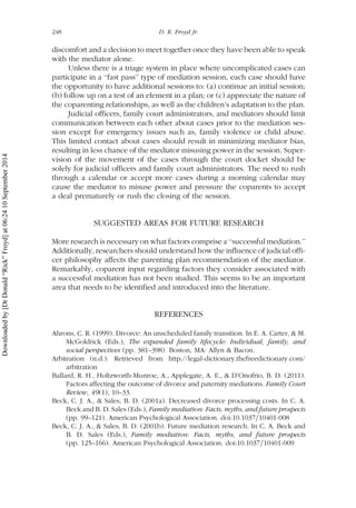 discomfort and a decision to meet together once they have been able to speak
with the mediator alone.
Unless there is a triage system in place where uncomplicated cases can
participate in a ‘‘fast pass’’ type of mediation session, each case should have
the opportunity to have additional sessions to: (a) continue an initial session;
(b) follow up on a test of an element in a plan; or (c) appreciate the nature of
the coparenting relationships, as well as the children’s adaptation to the plan.
Judicial officers, family court administrators, and mediators should limit
communication between each other about cases prior to the mediation ses-
sion except for emergency issues such as, family violence or child abuse.
This limited contact about cases should result in minimizing mediator bias,
resulting in less chance of the mediator misusing power in the session. Super-
vision of the movement of the cases through the court docket should be
solely for judicial officers and family court administrators. The need to rush
through a calendar or accept more cases during a morning calendar may
cause the mediator to misuse power and pressure the coparents to accept
a deal prematurely or rush the closing of the session.
SUGGESTED AREAS FOR FUTURE RESEARCH
More research is necessary on what factors comprise a ‘‘successful mediation.’’
Additionally, researchers should understand how the influence of judicial offi-
cer philosophy affects the parenting plan recommendation of the mediator.
Remarkably, coparent input regarding factors they consider associated with
a successful mediation has not been studied. This seems to be an important
area that needs to be identified and introduced into the literature.
REFERENCES
Ahrons, C. R. (1999). Divorce: An unscheduled family transition. In E. A. Carter, & M.
McGoldrick (Eds.), The expanded family lifecycle: Individual, family, and
social perspectives (pp. 381–398). Boston, MA: Allyn & Bacon.
Arbitration (n.d.). Retrieved from http://legal-dictionary.thefreedictionary.com/
arbitration
Ballard, R. H., Holtzworth-Munroe, A., Applegate, A. E., & D’Onofrio, B. D. (2011).
Factors affecting the outcome of divorce and paternity mediations. Family Court
Review, 49(1), 10–33.
Beck, C. J. A., & Sales, B. D. (2001a). Decreased divorce processing costs. In C. A.
Beck and B. D. Sales (Eds.), Family mediation: Facts, myths, and future prospects
(pp. 99–121). American Psychological Association. doi:10.1037=10401-008
Beck, C. J. A., & Sales, B. D. (2001b). Future mediation research. In C. A. Beck and
B. D. Sales (Eds.), Family mediation: Facts, myths, and future prospects
(pp. 125–166). American Psychological Association. doi:10.1037=10401-009
248 D. R. Froyd Jr.
Downloadedby[DrDonald“Rick”Froyd]at06:2410September2014
 