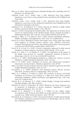 Bitter, J. R. (2014). Theory and practice of family therapy and counseling (2nd ed).
Belmont, CA: Brooks=Cole.
California Codes. (n.d.). Family Code x 3183. Retrieved from http://leginfo.
legislature.ca.gov/faces/codes_displaySection.xhtml?lawCode=FAM&section
Num=3183.
California Codes. (n.d.). Family Code x 1814. Retrieved from http://leginfo.
legislature.ca.gov/faces/codes_displayText.xhtml?lawCode=FAM&division=5.&
title=&part=1.&chapter=2.&article=
Cashmore, J. A., & Parkinson, P. N. (2011). Reasons for disputes in high conflict
families. Journal of Family Studies, 17(3), 186–203.
Dupuis, S. (2010). Examining the blended family: The application of systems theory
toward an understanding of the blended family system. Journal of Couple &
Relationship Therapy, 9(3), 239–251. doi:10.1080=15332691.2010.491784
Folberg, J., Milne, A. L., & Salem, P. (Eds.). (2004). Divorce and family mediation:
Models, techniques, and applications. New York, NY: Guilford Press.
Froyd, D. R. (2011). Retaliatory violence after family court: Victim safety after family
court litigation in intimate partner violence cases. (Walden University).
ProQuest Dissertations and Theses, 382. Retrieved from http://search.proquest.
com/docview/895977876?accountid=35812. (895977876).
Froyd, D. R., & Cain, D. J. (2014). Toward a humanistic approach to child custody
mediation: A delicate balance. Journal of Child Custody, 11(1), 41–60.
Gately, N. J., Pike, L. T., & Murphy, P. T. (2006). An exploration of the impact of
the family court process on ‘‘invisible’’ stepparents. Journal of Divorce &
Remarriage, 44(3=4), 31–52. doi:10.1300=J087v44n03_03
Gewurz, I. G. (2001). (Re)Designing mediation to address the nuances of power
imbalance. Conflict Resolution Quarterly, 19(2), 135–162.
Kelly, J. B. (1995). Power imbalance in divorce and interpersonal mediation:
Assessment and intervention. Mediation Quarterly, (13)2, 85–98.
Kelly, J. B. (2004). Family mediation research: Is there empirical support for the field?
Conflict Resolution Quarterly, (22)1–2, 3–35.
Lowenstein, L. F. (2009). Mediation with separated parents: Recent research:
2002–2007. Journal of Divorce & Remarriage, 50(4), 233–247.
Milne, A. L., Folberg, J., & Salem, P. (2004). The evolution of divorce and family
mediation: An overview. In J. Folberg, A. L. Milne, & P. Salem (Eds.), Divorce
and family mediation: Models, techniques, and applications (pp. 3–25). New
York, NY: Guilford Press.
Nichols, M. P., & Schwartz, R. C. (1998). Family therapy: Concepts and methods.
Needham Heights, MA: Allyn & Bacon.
Olekalns, M., Brett, J., & Donohue, W. (2010). Words are all I have: Linguistic cues
as predictors of settlement in divorce mediation. Negotiation & Conflict
Management Research, 3(2), 145–168.
Peeples, R. A., Reynolds, S., & Harris, C. T. (2008). It’s the conflict, stupid:
An empirical study of factors that inhibit successful mediation in high-conflict
custody cases. Wake Forest Law Review, 43(2), 505–531.
Rosenberg, M., & Guttmann, J. (2001). Structural boundaries of single-parent families
and children’s adjustment. Journal of Divorce & Remarriage, 36(1=2), 83–98.
doi: 10.1300=J087v36n01_05
California Court-Connected Mediation 249
Downloadedby[DrDonald“Rick”Froyd]at06:2410September2014
 