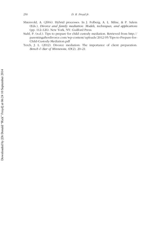 Shienvold, A. (2004). Hybrid processes. In J. Folberg, A. L. Milne, & P. Salem
(Eds.), Divorce and family mediation: Models, techniques, and applications
(pp. 112–126). New York, NY: Guilford Press.
Stahl, P. (n.d.). Tips to prepare for child custody mediation. Retrieved from http://
parentingafterdivorce.com/wp-content/uploads/2012/05/Tips-to-Prepare-for-
Child-Custody-Mediation.pdf
Terch, J. L. (2012). Divorce mediation: The importance of client preparation.
Bench & Bar of Minnesota, 69(2), 20–21.
250 D. R. Froyd Jr.
Downloadedby[DrDonald“Rick”Froyd]at06:2410September2014
 
