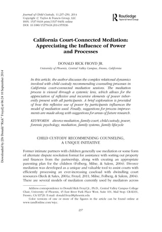 California Court-Connected Mediation:
Appreciating the Influence of Power
and Processes
DONALD RICK FROYD JR.
University of Phoenix, Central Valley Campus, Fresno, California
In this article, the author discusses the complex relational dynamics
involved with child custody recommending counseling processes in
California court-connected mediation sessions. The mediation
process is viewed through a systemic lens, which allows for the
appreciation of reflexive and recursive elements of power inher-
ently present with all participants. A brief exploration is provided
of how this reflexive use of power by participants influences the
model of mediation used. Finally, suggestions for process improve-
ments are made along with suggestions for areas of future research.
KEYWORDS divorce mediation, family court, child custody, power,
forensic psychology, mediation, family systems, family lifecycle
CHILD CUSTODY RECOMMENDING COUNSELING,
A UNIQUE INITIATIVE
Former intimate partners with children generally use mediation or some form
of alternate dispute resolution format for assistance with sorting out property
and finances from the partnership, along with creating an appropriate
parenting plan for the children (Folberg, Milne, & Salem, 2004). Divorce
mediation was developed as a unique and valuable tool to assist courts with
efficiently processing an ever-increasing caseload with dwindling court
resources (Beck & Sales, 2001a; Froyd, 2011; Milne, Folberg, & Salem, 2004).
There are several models of mediation currently used by mediators across
Address correspondence to Donald Rick Froyd Jr., Ph.D., Central Valley Campus College
Chair, University of Phoenix, 45 East River Park Place West, Suite 101, Mail Stop: CR-K101,
Fresno, CA 93720. E-mail: donald.froyd@phoenix.edu
Color versions of one or more of the figures in the article can be found online at
www.tandfonline.com/wjcc.
Journal of Child Custody, 11:237–250, 2014
Copyright # Taylor & Francis Group, LLC
ISSN: 1537-9418 print=1537-940X online
DOI: 10.1080/15379418.2014.955936
237
Downloadedby[DrDonald“Rick”Froyd]at06:2410September2014
 