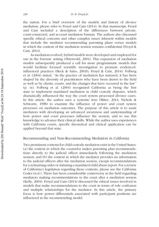 the nation. For a brief overview of the models and history of divorce
mediation, please refer to Froyd and Cain (2014). In that manuscript, Froyd
and Cain included a description of the differences between private,
court-connected, and at-court mediation formats. The authors also discussed
specific ethical concerns and other complex issues inherent within models
that include the mediator recommending parenting plans versus models
in which the content of the mediation session remains confidential (Froyd &
Cain, 2014).
As mediation evolved, hybrid models were developed and employed for
use in the forensic setting (Shienvold, 2004). This expansion of mediation
models subsequently produced a call for more programmatic models that
would facilitate focused scientific investigation to promote evidenced-
influenced practices (Beck & Sales, 2001b; Froyd & Cain, 2014). Folberg
et al. (2004) stated, ‘‘As the practice of mediation has matured, it has been
shaped by the diversity of practitioners who have been drawn to the field
as well as by clients, courts, and the changes that have occurred in the law’’
(p. ix). Folberg et al. (2004) recognized California as being the first
state to implement mandated mediation in child custody disputes, which
dramatically influenced the way the court system processed divorce cases.
In this article, the author uses a systemic lens (Bitter, 2014; Nichols &
Schwartz, 1998) to examine the influence of power and court system
processes on mediation outcomes. The purpose of this article is to assist
mediators with developing an advanced awareness and understanding of
how power and court processes influence the session, and to use this
knowledge to advance their clinical skills. While the author uses experiences
with California courts, specific theoretical and clinical application can be
applied beyond that state.
Recommending and Non-Recommending Mediation in California
Two prominent contexts for child custody mediation exist in the United States:
(a) the context in which the counselor makes parenting plan recommenda-
tions directly to the judicial officer immediately following the mediation
session; and (b) the context in which the mediator provides no information
to the judicial officers after the mediation session, except recommendations
for a restraining order or initiating a mandated child abuse report. For a review
of California’s legislation regarding these contexts, please see the California
Codes (n.d.). There has been considerable controversy in the field regarding
mediators making recommendations to the court after a mediation session
(Kelly, 2004). Froyd and Cain (2014) discussed the ethical issues involved in
models that make recommendations to the court in terms of role confusion
and multiple relationships for the mediator. In this article, the primary
focus is how power differentials associated with participant positions are
influenced in the recommending model.
238 D. R. Froyd Jr.
Downloadedby[DrDonald“Rick”Froyd]at06:2410September2014
 