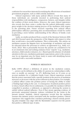 confusion for researchers interested in studying the effectiveness of mandated
government programs, such as child custody mediation.
Clinical experience with many judicial officers reveals that many of
those individuals are earnestly invested in performing their judicial
responsibilities with intelligence, compassion, fairness, and integrity within
the confines of their sworn duties. However, the same clinical experience
also reveals that there exists a reality that the judicial philosophy carries
great weight in the decision making process of the mediators with respect
to the parenting plan. Future research regarding how judicial officer
philosophies influence parenting plan recommendations would be useful
in providing a more holistic understanding of the efficacy of family court
mediation.
Lastly, no studies produced from a search of the literature between 2006
and 2012 focused upon the perspective of the litigants with respect to what
they would term a successful mediation. This is noteworthy. The articles on
mediation assume the litigants have no knowledge of mediation and must
be educated about the processes to achieve an agreement (e.g., Stahl, n.d.;
Terch, 2012). This is presumably because the parents are considered to be
in an emotional crisis and seeking assistance from ‘‘experts’’ (e.g., mediators,
attorneys, child custody evaluators, etc.). Based upon the absence of scholarly
attention in this area, mediation participant expectations, prior to the session,
may be an important area for future study to assist with identifying factors
associated with a successful mediation.
POWER IN MEDIATION
Kelly (1995) offered a definition of power in the mediation context,
‘‘ . . . power can be defined as the ability of a person in a relationship to influ-
ence or modify an outcome’’ (p. 87). Reflecting back on 10 years as an
at-court mediator for a California Family Court, clinical experience reveals
that the power associated with a specific position in the process of mediation
increases or decreases with the power inherent in that position. For example,
a judicial officer carries the position power of having the ability to make
a binding legal ruling in the case. A consequence of judicial position power
is when a bench officer favors settlements, it is possible the mediator will feel
compelled to produce a settlement, as opposed to allowing the session to
unfold without judicial influence. Even if that means ignoring evidence of
previously unreported domestic violence verbalized by the victim in the
present session. Similarly, clinical experience reveals that the mediator
assumes this intrinsic power associated with the mediator position. Clinical
experience also suggests that a mediator preferring a shared custody parent-
ing plan template may align with the likeminded coparent over the parent
that prefers a different type of plan.
240 D. R. Froyd Jr.
Downloadedby[DrDonald“Rick”Froyd]at06:2410September2014
 