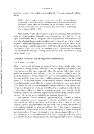 from the breakup of the relationship and family. A prominent family scholar
wrote:
Unlike other transitions that occur more or less on predictable
chronological timetables, divorce can occur at any time during the family
life cycle. Unlike expected transitions in the life cycle, divorce has a
greater potential to cause disequilibrium that can result in debilitating
crises. (Ahrons, 1999, p. 384)
Many family courts offer online or in-person informational orientations
to the mediation process. However, court administrators and staff are encour-
aged to remember Ahron’s insightful and compassionate articulation of the
potential effect of divorce on the family members. As such, an online or brief,
in-person workshop on preparing for mediation might simply add to some
family members’ overwhelming stress. Oftentimes an empathetic and gentle
explanation of the process by the mediator at the beginning of the session
can minimize the feelings of being overwhelmed with information during
such a family crisis.
California Processes Influencing Power Differentials
THE MORNING CALENDAR
After reviewing the influence of systemic factors immediately influencing
coparents in varying degrees of intensity, it seems important to consider some
court processes that may negatively affect the power differentials in the
mediation session. Some California courts use a method referred to as the
morning calendar to process family law cases requiring mandated mediation.
The morning calendar method directs all litigants on the docket for the period
from 8:00 a.m. until lunchtime to assemble for a brief roll call and orientation
to mediation in the court. After the orientation, the litigants move to the family
court mediation spaces to await negotiations on a first come, first served basis.
For cases with relatively low levels of conflict, this is an efficient and swift pro-
cessing method. However, clinical experience suggests many cases set for the
morning calendar are recurrent, high conflict cases involving complex issues,
such as child sexual abuse and domestic violence allegations.
The systemic factors mentioned previously (e.g., possible economic
issues, healthcare access, community concerns) combined with complex
factors such as child sexual abuse or domestic violence, makes a morning
calendar type of initial interface with the court seem cold and insensitive at
best, and even abusive in some cases (Froyd, 2011). For instance, coparents
experiencing difficulty with access to healthcare during a stressful lifecycle
transition such, as divorce or termination of an intimate partnership, who live
in a high crime area, are understandably experiencing myriad feeling states
associated with these circumstances. The morning calendar with its ‘‘herding
242 D. R. Froyd Jr.
Downloadedby[DrDonald“Rick”Froyd]at06:2410September2014
 