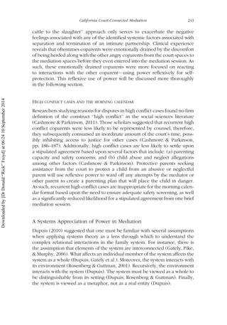 cattle to the slaughter’’ approach only serves to exacerbate the negative
feelings associated with any of the identified systemic factors associated with
separation and termination of an intimate partnership. Clinical experience
reveals that oftentimes coparents were emotionally drained by the discomfort
of being herded along with the other angry coparents from the court spaces to
the mediation spaces before they even entered into the mediation session. As
such, these emotionally drained coparents were more focused on reacting
to interactions with the other coparent—using power reflexively for self-
protection. This reflexive use of power will be discussed more thoroughly
in the following section.
HIGH CONFLICT CASES AND THE MORNING CALENDAR
Researchers studying reasons for disputes in high conflict cases found no firm
definition of the construct ‘‘high conflict’’ in the social sciences literature
(Cashmore & Parkinson, 2011). Those scholars suggested that recurrent high
conflict coparents were less likely to be represented by counsel; therefore,
they subsequently consumed an inordinate amount of the court’s time, poss-
ibly inhibiting access to justice for other cases (Cashmore & Parkinson,
pp. 186–187). Additionally, high conflict cases are less likely to settle upon
a stipulated agreement based upon several factors that include: (a) parenting
capacity and safety concerns; and (b) child abuse and neglect allegations
among other factors (Cashmore & Parkinson). Protective parents seeking
assistance from the court to protect a child from an abusive or neglectful
parent will use reflexive power to ward off any attempts by the mediator or
other parent to create a parenting plan that will place the child in danger.
As such, recurrent high conflict cases are inappropriate for the morning calen-
dar format based upon the need to ensure adequate safety screening, as well
as a significantly reduced likelihood for a stipulated agreement from one brief
mediation session.
A Systems Appreciation of Power in Mediation
Dupuis (2010) suggested that one must be familiar with several assumptions
when applying systems theory as a lens through which to understand the
complex relational interactions in the family system. For instance, there is
the assumption that elements of the system are interconnected (Gately, Pike,
& Murphy, 2006). What affects an individual member of the system affects the
system as a whole (Dupuis; Gately et al.). Moreover, the system interacts with
its environment (Rosenberg & Guttman, 2001). Recursively, the environment
interacts with the system (Dupuis). The system must be viewed as a whole to
be distinguishable from its setting (Dupuis; Rosenberg & Guttman). Finally,
the system is viewed as a metaphor, not as a real entity (Dupuis).
California Court-Connected Mediation 243
Downloadedby[DrDonald“Rick”Froyd]at06:2410September2014
 