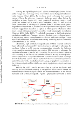 Viewing the separating family as a system attempting to achieve second
order change (i.e., enduring) with a concomitant major change in the homeo-
static balance (Bitter, 2014), the mediator must understand the complex
nature of how the elements recursively influence each other during the
mediation session. During the court mandated mediation session, each
participant assumes a role in which inherent power exists. As such, each of
these participants in the litigation process seeks to advance their agenda
requisite to that quotient, or, in spite of that assigned measure of power. Some
scholars suggest that mediation is a place in which power is balanced effec-
tively outside of the adversarial process of the court, for example, in mediation
(Gewurz, 2001; Kelly, 1995). Yet, clinical experience in California at-court
mediation with high conflict cases suggests that in at-court mediation, power
is significantly present throughout the mediation and adversarial processes,
specifically influenced by the mediator making parenting plan recommenda-
tions at the end of the session.
Oftentimes, high conflict participants are problem-focused and have
been informed and coached by their attorney to attempt to influence the
mediator (called a child custody recommending counselor in California
recommending counties) during the session. This attempt to influence the
mediator is because he or she will be making the parenting plan recommen-
dation directly to the court at the end of the session. Adding to this dynamic,
clinical experience, along with comments from several family law attorneys,
reveals that certain judicial officers routinely make the counselor’s recommen-
dation the order of the court after a brief hearing. A graphic representation of
the power quotients and their influence on the mediation session is presented
in Figure 1.
Tasking the child custody recommending counselor (mediator) with
making recommendations directly to the judicial officer at the end of the
mediation session inevitably influences the power differentials in the session
between each of the participants. Figure 1 graphically represents a linear
FIGURE 1 Power influencing factors in recommending counseling session: Linear.
244 D. R. Froyd Jr.
Downloadedby[DrDonald“Rick”Froyd]at06:2410September2014
 