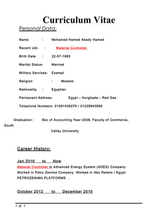 Curriculum Vitae
Personal Data:
Name : Mohamed Hamed Abady Hamed
Recent Job : Material Controller
Birth Date : 22-07-1985
Marital Status: Married
Military Services: Exempt
Religion : Moslem
Nationality : Egyptian
Permanent Address: Egypt – Hurghada – Red Sea
Telephone Numbers: 01061438276 / 01228943896
Graduation : Bsc of Accounting Year 2006, Faculty of Commerce,
South
Valley University
Career History:
Jan 2016 to Now
Material Controller in Advanced Energy System (ADES) Company
Worked in Petro Zenima Company Worked in Abo Redeis / Egypt
PETROZENIMA PLATFORMS .
October 2012 to December 2015
1 of 3
 