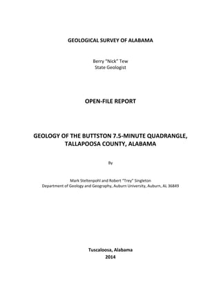 GEOLOGICAL SURVEY OF ALABAMA
Berry “Nick” Tew
State Geologist
OPEN-FILE REPORT
GEOLOGY OF THE BUTTSTON 7.5-MINUTE QUADRANGLE,
TALLAPOOSA COUNTY, ALABAMA
By
Mark Steltenpohl and Robert “Trey” Singleton
Department of Geology and Geography, Auburn University, Auburn, AL 36849
Tuscaloosa, Alabama
2014
 