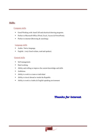III
Skills:
killsComputer s
 Good Working with AutoCAD and electrical drawing programs.
 Perfect in Microsoft Office (Word, Excel, Access & PowerPoint).
 Perfect in internet (Browsing & searching).
Language skills
 Arabic: Native language.
 English: (very Good written, read and spoken).
eneral skillsG
 Self management.
 Hard working.
 Ability and willing to improve the current knowledge and skills
 Ambitious
 Ability to work in a team or individual
 Ability to travel abroad or inside the Republic
 Ability to work in Arabic & English speaking environment
TTThhhaaannnkkksss fffooorrr iiinnnttteeerrreeesssttt...
 