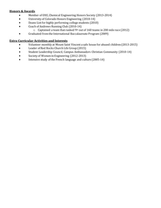 Honors & Awards
 Member of OXE,Chemical Engineering Honors Society (2013-2014)
 University of Colorado Honors Engineering (2010-14)
 Deans List for highly performing college students (2010)
 Coach of Andrews Running Club (2010-14)
o Captained a team that ranked 9th out of 160 teams in 200 mile race (2012)
 Graduated from the International Baccalaureate Program (2009)
Extra-Curricular Activities and Interests
 Volunteer monthly at Mount Saint Vincent a safe house for abused children (2013-2015)
 Leader of Red Rocks Church Life Group (2015)
 Student Leadership Council, Campus Ambassadors Christian Community (2010-14)
 Society of Women in Engineering (2012-2013)
 Intensive study of the French language and culture (2005-14)
 