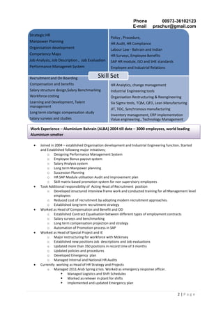 Phone 00973-36102123
E-mail prachur@gmail.com
2 | P a g e
 Joined in 2004 – established Organisation development and Industrial Engineering function. Started
and Established following major initiatives;
o Designing Performance Management System
o Employee Bonus payout system
o Salary Analysis system
o Long term Manpower planning
o Succession Planning
o HR SAP Module utilisation Audit and improvement plan
o Skill matrix based promotion system for non supervisory employees
 Took Additional responsibility of Acting Head of Recruitment position
o Developed structured interview frame work and conducted training for all Management level
employees
o Reduced cost of recruitment by adopting modern recruitment approaches.
o Established long term recruitment strategy
 Worked as Head of Compensation and Benefit and OD
o Established Contract Equalisation between different types of employment contracts
o Salary surveys and benchmarking
o Long term compensation projection and strategy
o Automation of Promotion process in SAP
 Worked as Head of Special Project and IE
o Major restructuring for workforce with Mckinsey
o Established new positions Job descriptions and Job evaluations
o Updated more than 350 positions in record time of 3 months
o Updated policies and procedures
o Developed Emergency plan
o Managed Internal and National HR Audits
 Currently working as Head of HR Strategy and Projects
o Managed 2011 Arab Spring crisis. Worked as emergency response officer.
 Managed Logistics and Shift Schedules
 Worked as reliever in plant for shifts
 Implemented and updated Emergency plan
Strategic HR
Manpower Planning
Organisation development
Competency Maps
Job Analysis, Job Description , Job Evaluation
Performance Managenet System
Policy , Procedure,
HR Audit, HR Compliance
Labour Law - Bahrain and Indian
HR Surveys, Employee Benefits
SAP HR module, ISO and SHE standards
Employee and Industrial Relations
Recruitment and On Boarding
Compensation and benefits
Salary structure design,Salary Benchmarking
Workforce costing
Learning and Development, Talent
management
Long term startegic compensation study
Salary surveys and studies
HR Analytics, change management
Industrial Engineering tools
Organisation Restructuring & Reengineering
Six Sigma tools, TQM, QFD, Lean Manufacturing
JIT, TOC, Synchronous manufacturing
Inventory management, ERP implementation
Value engineering , Technology Management
Skill Set
Work Experience – Aluminium Bahrain (ALBA) 2004 till date – 3000 employees, world leading
Aluminium smelter
 