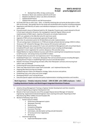 Phone 00973-36102123
E-mail prachur@gmail.com
3 | P a g e
 Worked from Office 14 days continuously
o Worked on Work rules violations with ER and IR team
o Adopted new Bahrain Labour Law 2012 amendments
o Updated 69 HR Policies
o Updated HR Procedures and SAP Automations
 ILO Study with Hay to solve cases – Role – to identify matching jobs and write job description so that
HAY can do study . Also guided Hay for the study and coordinated with all parties including employees
 Negotiations with Ministry of Labour and individual employees to convince them to join back – 30
cases solved.
 Ensured smooth closure of National Audit for HR. Originally 72 points were raised reduced to 30 and
in final report reduced to 18 points. No investigations required. Regular follow-up and
implementation of NAO report, majority of the points are already implemented.
 All JD’s are updated on the Alba Net (only 2% need more work)
 Upgrade of PMS and new proposal got approved through Union.
 More than 31 automation points for HR identified and under implementation.
 HR cost saving project initiated prior to TITAN and already achieved desired savings of BD 0.5 million.
 ‘Know your HR’ initiated for Manager HR to improve HR interaction with plant
 Strategic Manpower plan prepared for 5 year and submitted to Management with annual Dash Board.
 Completed PR audit report and identified improvement areas including clarifying budget.
 Supported in Union negotiation for summer allowance, PCA and other areas.
 Helped Medical to improve Medical insurance with CFO for switching from Comprehensive Insurance
to Self Insurance and saving money around BD 0.3 million.
 Finalised Family insurance for non-Supervisory and 1st
line employees
 Established Project Line – 6 Structure, Manpower Plan and recruitment process including Managers.
Helping Director Project in establishing Project structure and Job description
 Helped in formation of Hong Kong and Swiss office their Manpower contracts and ensuring local
Labour Laws are followed.
 Conducting HR Process Benchmarking study.
 Taken over Alba Social Club to make itself sustainable and implement Business Plan
 Ongoing Alba Restructuring and changes
 Updated long term Salary and Allowance strategy, Salary structure and policies.
 Establishing multi union setup and Union budget.
 Developing HR KPI’s and Training HR team
 Executive payroll support and executive policy implementation including promotions and transfers.
 Joined as Group Management Training as Engineer Vendor Development and then moved to
Industrial Engineering as Engineer Development Cell.
 Moved on fast track to become one of the youngest Deputy General Manager of Industrial
Engineering. Supervised 15 Industrial Engineers team covering entire plant. Reporting to Chief
Manufacturing Officer (CMO) and Joint President HR.
 Worked of following major Areas
o Human resource related
 Performance Management system
 Manpower Planning
 Restructuring
 Competency Mapping
 Succession Planning
 Job Analysis, Job description writing and job Evaluation
 Hr Survey and Union negotiations
 HR manual
o Industrial Engineering
 Supervised Manpower studies
Work Experience – Hindalco Industries limited – 1994 till 2004 with 15000 employees – India’s
Leading Aluminium Smelter and World largest Integrated Aluminium Producer.
 