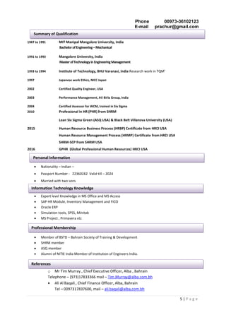 Phone 00973-36102123
E-mail prachur@gmail.com
5 | P a g e
1987 to 1991 MIT Manipal Mangalore University, India
BachelorofEngineering–Mechanical
1991 to 1993 Mangalore University, India
MasterofTechnologyinEngineeringManagement
1993 to 1994 Institute of Technology, BHU Varanasi, India Research work in TQM’
1997 Japanese work Ethics, NICC Japan
2002 Certified Quality Engineer, USA
2003 Performance Management, AV Birla Group, India
2004 Certified Assessor for WCM, trained in Six Sigma
2010 Professional in HR (PHR) from SHRM
Lean Six Sigma Green (ASQ USA) & Black Belt Villanova University (USA)
2015 Human Resource Business Process (HRBP) Certificate from HRCI USA
Human Resource Management Process (HRMP) Certificate from HRCI USA
SHRM-SCP from SHRM USA
2016 GPHR (Global Professional Human Resources) HRCI USA
 Nationality – Indian –
 Passport Number - Z2360282 Valid till – 2024
 Married with two sons
 Expert level Knowledge in MS Office and MS Access
 SAP HR Module, Inventory Management and FICO
 Oracle ERP
 Simulation tools, SPSS, Minitab
 MS Project , Primavera etc
 Member of BSTD – Bahrain Society of Training & Development
 SHRM member
 ASQ member
 Alumni of NITIE India Member of Institution of Engineers India.
o Mr Tim Murray , Chief Executive Officer, Alba , Bahrain
Telephone – (973)17833366 mail – Tim.Murray@alba.com.bh
 Ali Al Baqali , Chief Finance Officer, Alba, Bahrain
Tel – 0097317837600, mail – ali.baqali@alba,com.bh
Summary of Qualification
Personal Information
Information Technology Knowledge
Professional Membership
References
 