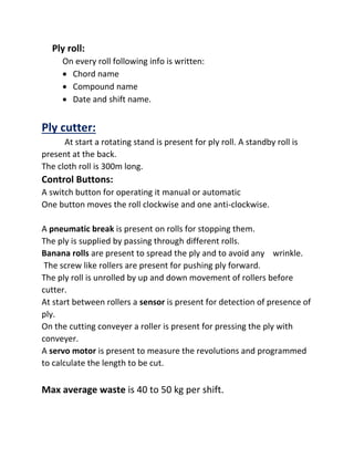 Ply roll:
On every roll following info is written:
 Chord name
 Compound name
 Date and shift name.
Ply cutter:
At start a rotating stand is present for ply roll. A standby roll is
present at the back.
The cloth roll is 300m long.
Control Buttons:
A switch button for operating it manual or automatic
One button moves the roll clockwise and one anti-clockwise.
A pneumatic break is present on rolls for stopping them.
The ply is supplied by passing through different rolls.
Banana rolls are present to spread the ply and to avoid any wrinkle.
The screw like rollers are present for pushing ply forward.
The ply roll is unrolled by up and down movement of rollers before
cutter.
At start between rollers a sensor is present for detection of presence of
ply.
On the cutting conveyer a roller is present for pressing the ply with
conveyer.
A servo motor is present to measure the revolutions and programmed
to calculate the length to be cut.
Max average waste is 40 to 50 kg per shift.
 