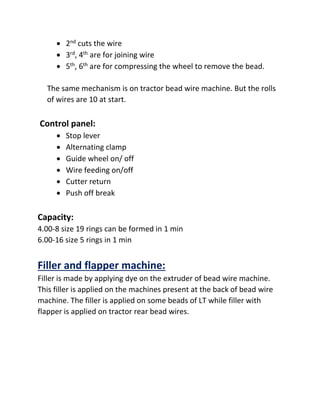  2nd cuts the wire
 3rd, 4th are for joining wire
 5th, 6th are for compressing the wheel to remove the bead.
The same mechanism is on tractor bead wire machine. But the rolls
of wires are 10 at start.
Control panel:
 Stop lever
 Alternating clamp
 Guide wheel on/ off
 Wire feeding on/off
 Cutter return
 Push off break
Capacity:
4.00-8 size 19 rings can be formed in 1 min
6.00-16 size 5 rings in 1 min
Filler and flapper machine:
Filler is made by applying dye on the extruder of bead wire machine.
This filler is applied on the machines present at the back of bead wire
machine. The filler is applied on some beads of LT while filler with
flapper is applied on tractor rear bead wires.
 