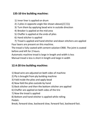 135-10 tire building machine:
1) Inner liner is applied on drum
2) 2 plies in opposite angle like shown above(///,)
3) Turn them by applying bead wire in outside direction
4) Breaker is applied at the mid area
5) Chaffer is applied at the ends of plies
6) Hand stitcher is applied
7) Tread is applied and hand stitcher and down stitchers are applied
Four lasers are present on this machine.
The tread is fully coated with cement solution C900. The joint is coated
before and left for 2 hours.
Automatic machine tread is large in length and width is less
Manual tread is less is short in length and large in width
12.4-28 tire building machine:
1) Bead wire are adjusted on both sides of machine
2) Ply is brought from ply building machine
3) Fold inside the plies and apply bead
4) Now fold the plies outside by hand
5) Back stitcher and then the bottom stitcher are applied
6) Chaffer are applied on both sides of the tire
7) Now the tread is applied
8) Bottom and hand stitcher is applied while rolling
Pedals:
Break, forward slow, backward slow, forward fast, backward fast.
 