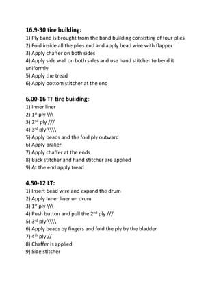 16.9-30 tire building:
1) Ply band is brought from the band building consisting of four plies
2) Fold inside all the plies end and apply bead wire with flapper
3) Apply chaffer on both sides
4) Apply side wall on both sides and use hand stitcher to bend it
uniformly
5) Apply the tread
6) Apply bottom stitcher at the end
6.00-16 TF tire building:
1) Inner liner
2) 1st ply 
3) 2nd ply ///
4) 3rd ply 
5) Apply beads and the fold ply outward
6) Apply braker
7) Apply chaffer at the ends
8) Back stitcher and hand stitcher are applied
9) At the end apply tread
4.50-12 LT:
1) Insert bead wire and expand the drum
2) Apply inner liner on drum
3) 1st ply 
4) Push button and pull the 2nd ply ///
5) 3rd ply 
6) Apply beads by fingers and fold the ply by the bladder
7) 4th ply //
8) Chaffer is applied
9) Side stitcher
 