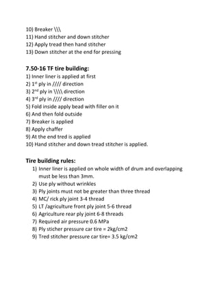 10) Breaker 
11) Hand stitcher and down stitcher
12) Apply tread then hand stitcher
13) Down stitcher at the end for pressing
7.50-16 TF tire building:
1) Inner liner is applied at first
2) 1st ply in //// direction
3) 2nd ply in  direction
4) 3rd ply in //// direction
5) Fold inside apply bead with filler on it
6) And then fold outside
7) Breaker is applied
8) Apply chaffer
9) At the end tred is applied
10) Hand stitcher and down tread stitcher is applied.
Tire building rules:
1) Inner liner is applied on whole width of drum and overlapping
must be less than 3mm.
2) Use ply without wrinkles
3) Ply joints must not be greater than three thread
4) MC/ rick ply joint 3-4 thread
5) LT /agriculture front ply joint 5-6 thread
6) Agriculture rear ply joint 6-8 threads
7) Required air pressure 0.6 MPa
8) Ply sticher pressure car tire = 2kg/cm2
9) Tred stitcher pressure car tire= 3.5 kg/cm2
 