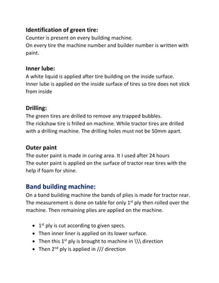 Identification of green tire:
Counter is present on every building machine.
On every tire the machine number and builder number is written with
paint.
Inner lube:
A white liquid is applied after tire building on the inside surface.
Inner lube is applied on the inside surface of tires so tire does not stick
from inside
Drilling:
The green tires are drilled to remove any trapped bubbles.
The rickshaw tire is frilled on machine. While tractor tires are drilled
with a drilling machine. The drilling holes must not be 50mm apart.
Outer paint
The outer paint is made in curing area. It I used after 24 hours
The outer paint is applied on the surface of tractor rear tires with the
help if foam for shine.
Band building machine:
On a band building machine the bands of plies is made for tractor rear.
The measurement is done on table for only 1st ply then rolled over the
machine. Then remaining plies are applied on the machine.
 1st ply is cut according to given specs.
 Then inner liner is applied on its lower surface.
 Then this 1st ply is brought to machine in  direction
 Then 2nd ply is applied in /// direction
 