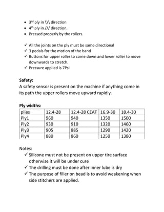  3rd ply in  direction
 4th ply in /// direction.
 Pressed properly by the rollers.
 All the joints on the ply must be same directional
 3 pedals for the motion of the band
 Buttons for upper roller to come down and lower roller to move
downwards to stretch.
 Pressure applied is 7Psi
Safety:
A safety sensor is present on the machine if anything come in
its path the upper rollers move upward rapidly.
Ply widths:
plies 12.4-28 12.4-28 CEAT 16.9-30 18.4-30
Ply1 960 940 1350 1500
Ply2 930 910 1320 1460
Ply3 905 885 1290 1420
Ply4 880 860 1250 1380
Notes:
 Silicone must not be present on upper tire surface
otherwise it will be under cure
 The drilling must be done after inner lube is dry
 The purpose of filler on bead is to avoid weakening when
side stitchers are applied.
 