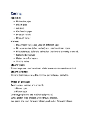 Curing:
Pipeline:
 Hot water pipe
 Steam pipe
 Air pipe
 Cool water pipe
 Drain of steam
 Drain of water
Valves:
 Diaphragm valves are used of different sizes
 No return valves(check valve) are used on steam pipes
 Pilot operated Solenoid valves for the control circuitry are used.
 Isolating ball valves
 Globe valve for bypass
 Shuttle valve
Steam traps:
Steam traps are used on steam inlets to remove any water content
Steam strainer:
Stream strainers are used to remove any external particles.
Types of presses:
Two types of presses are present:
1) Dome type
2) Platen type
Dome type presses are mechanical presses
While platen type presses are hydraulic presses.
In a press one inlet for outer steam, and outlet for outer steam
 