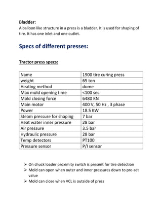Bladder:
A balloon like structure in a press is a bladder. It is used for shaping of
tire. It has one inlet and one outlet.
Specs of different presses:
Tractor press specs:
Name 1900 tire curing press
weight 65 ton
Heating method dome
Max mold opening time <100 sec
Mold closing force 6480 KN
Main motor 400 V, 50 Hz , 3 phase
Power 18.5 KW
Steam pressure for shaping 7 bar
Heat water inner pressure 28 bar
Air pressure 3.5 bar
Hydraulic pressure 28 bar
Temp detectors PT100
Pressure sensor P/I sensor
 On chuck loader proximity switch is present for tire detection
 Mold can open when outer and inner pressures down to pre-set
value
 Mold can close when VCL is outside of press
 