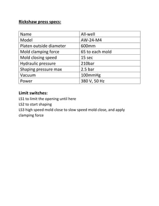 Rickshaw press specs:
Name All-well
Model AW-24-M4
Platen outside diameter 600mm
Mold clamping force 65 to each mold
Mold closing speed 15 sec
Hydraulic pressure 210bar
Shaping pressure max 2.5 bar
Vacuum 100mmHg
Power 380 V, 50 Hz
Limit switches:
LS1 to limit the opening until here
LS2 to start shaping
LS3 high speed mold close to slow speed mold close, and apply
clamping force
 