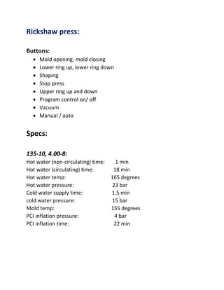 Rickshaw press:
Buttons:
 Mold opening, mold closing
 Lower ring up, lower ring down
 Shaping
 Stop press
 Upper ring up and down
 Program control on/ off
 Vacuum
 Manual / auto
Specs:
135-10, 4.00-8:
Hot water (non-circulating) time: 1 min
Hot water (circulating) time: 18 min
Hot water temp: 165 degrees
Hot water pressure: 23 bar
Cold water supply time: 1.5 min
cold water pressure: 15 bar
Mold temp: 155 degrees
PCI inflation pressure: 4 bar
PCI inflation time: 22 min
 