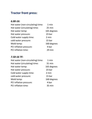 Tractor front press:
6.00-16:
Hot water (non-circulating) time: 1 min
Hot water (circulating) time: 25 min
Hot water temp: 165 degrees
Hot water pressure: 23 bar
Cold water supply time: 2 min
cold water pressure: 15 bar
Mold temp: 160 degrees
PCI inflation pressure: 4 bar
PCI inflation time: 29 min
7.50-16 TF:
Hot water (non-circulating) time: 1 min
Hot water (circulating) time: 31 min
Hot water temp: 165 degrees
Hot water pressure: 23 bar
Cold water supply time: 2 min
cold water pressure: 15 bar
Mold temp: 160 degrees
PCI inflation pressure: 4 bar
PCI inflation time: 35 min
 