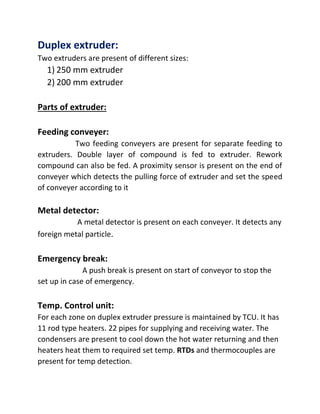 Duplex extruder:
Two extruders are present of different sizes:
1) 250 mm extruder
2) 200 mm extruder
Parts of extruder:
Feeding conveyer:
Two feeding conveyers are present for separate feeding to
extruders. Double layer of compound is fed to extruder. Rework
compound can also be fed. A proximity sensor is present on the end of
conveyer which detects the pulling force of extruder and set the speed
of conveyer according to it
Metal detector:
A metal detector is present on each conveyer. It detects any
foreign metal particle.
Emergency break:
A push break is present on start of conveyor to stop the
set up in case of emergency.
Temp. Control unit:
For each zone on duplex extruder pressure is maintained by TCU. It has
11 rod type heaters. 22 pipes for supplying and receiving water. The
condensers are present to cool down the hot water returning and then
heaters heat them to required set temp. RTDs and thermocouples are
present for temp detection.
 