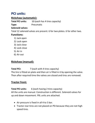 PCI units:
Rickshaw (automatic):
Total PCI units: 10 (each has 4 tires capacity)
Type: Pneumatic
Solenoid valves:
Total 12 solenoid valves are present. 6 for two plates. 6 for other two.
Functions:
1) Jack open
2) Lock open
3) Jack close
4) Lock close
5) Air in
6) Air out
Rickshaw (manual):
Total PCI: 7 (each with 4 tires capacity)
The tire is fitted on plate and then air is filled in it by opening the valve.
Then after required time the valves are closed and tires are removed.
Tractor front:
Total PCI units: 6 (each having 2 tires capacity)
All the units are manual. Construction is different. Solenoid valves for
up and down movement. FRL units are attached.
 Air pressure is fixed in all 4 to 5 bar.
 Tractor rear tires are not placed on PSI because they are not high
speed tires.
 