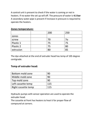 A control unit is present to check if the water is coming or not in
heaters. If no water the set up will off. The pressure of water is 4.5 bar
A secondary water pipe is present if increase in pressure is required to
operate the heaters.
Zones temperature:
200 250
zones
screw 70 7o
Plastic 1 75 75
Plastic 2 75 80
extrusion 80 85
The dye attached at the end of extruder head has temp of 105 degree
centigrade.
Temp of extruder head:
Bottom mold zone 90
Middle mold zone 90
Top mold zone 90
Left cassette temp 115
Right cassette temp 115
Hydraulic pumps with sensor operation are used to operate the
extruder head.
The cassette at front has heaters to heat it for proper flow of
compound at corners.
 